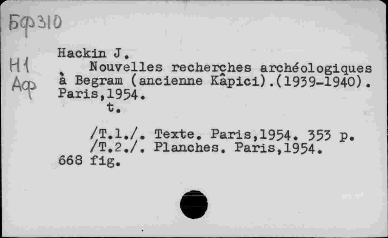 ﻿Hackin J.
% Nouvelles recherches archéologiques a Begram (ancienne Kapici).(1959-1940). Paris,1954.
t.
/Т.1./. Texte. Paris,1954. 555 p.
/Т.2./. Planches. Paris,1954.
668 fig.